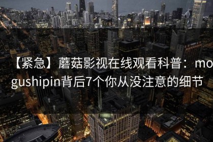 【紧急】蘑菇影视在线观看科普：mogushipin背后7个你从没注意的细节