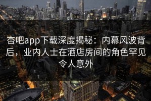杏吧app下载深度揭秘：内幕风波背后，业内人士在酒店房间的角色罕见令人意外