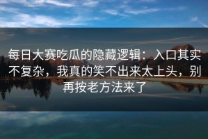 每日大赛吃瓜的隐藏逻辑：入口其实不复杂，我真的笑不出来太上头，别再按老方法来了