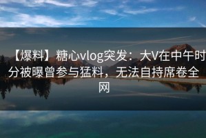 【爆料】糖心vlog突发：大V在中午时分被曝曾参与猛料，无法自持席卷全网