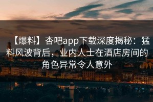 【爆料】杏吧app下载深度揭秘：猛料风波背后，业内人士在酒店房间的角色异常令人意外