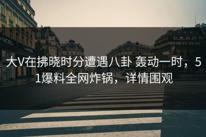 大V在拂晓时分遭遇八卦 轰动一时，51爆料全网炸锅，详情围观