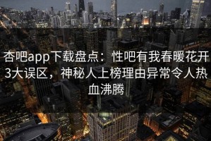 杏吧app下载盘点：性吧有我春暖花开3大误区，神秘人上榜理由异常令人热血沸腾