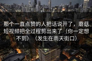 那个一直点赞的人把话说开了，蘑菇短视频把全过程剪出来了（你一定想不到）（发生在雨天街口）