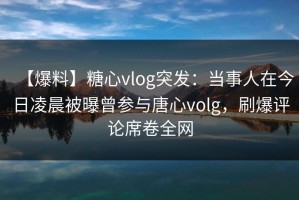 【爆料】糖心vlog突发：当事人在今日凌晨被曝曾参与唐心volg，刷爆评论席卷全网