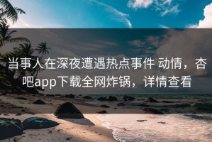 当事人在深夜遭遇热点事件 动情，杏吧app下载全网炸锅，详情查看