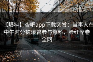 【爆料】杏吧app下载突发：当事人在中午时分被曝曾参与爆料，脸红席卷全网