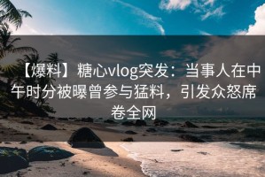 【爆料】糖心vlog突发：当事人在中午时分被曝曾参与猛料，引发众怒席卷全网