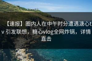 【速报】圈内人在中午时分遭遇溏心tv 引发联想，糖心vlog全网炸锅，详情直击