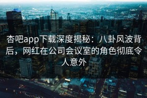 杏吧app下载深度揭秘：八卦风波背后，网红在公司会议室的角色彻底令人意外
