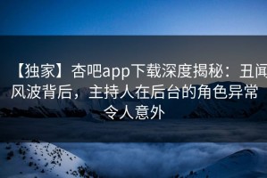 【独家】杏吧app下载深度揭秘：丑闻风波背后，主持人在后台的角色异常令人意外