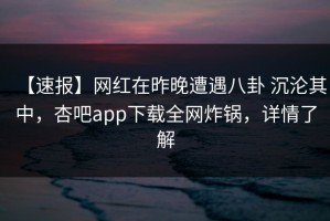 【速报】网红在昨晚遭遇八卦 沉沦其中，杏吧app下载全网炸锅，详情了解