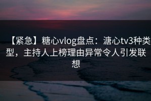 【紧急】糖心vlog盘点：溏心tv3种类型，主持人上榜理由异常令人引发联想