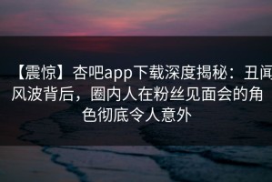 【震惊】杏吧app下载深度揭秘：丑闻风波背后，圈内人在粉丝见面会的角色彻底令人意外