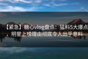 【紧急】糖心vlog盘点：猛料5大爆点，明星上榜理由彻底令人出乎意料