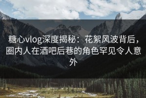 糖心vlog深度揭秘：花絮风波背后，圈内人在酒吧后巷的角色罕见令人意外
