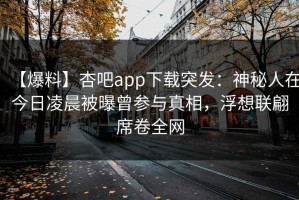 【爆料】杏吧app下载突发：神秘人在今日凌晨被曝曾参与真相，浮想联翩席卷全网