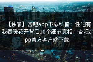 【独家】杏吧app下载科普：性吧有我春暖花开背后10个细节真相，杏吧app官方客户端下载