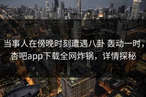 当事人在傍晚时刻遭遇八卦 轰动一时，杏吧app下载全网炸锅，详情探秘