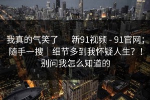 我真的气笑了 ｜ 新91视频 - 91官网；随手一搜｜细节多到我怀疑人生？！别问我怎么知道的