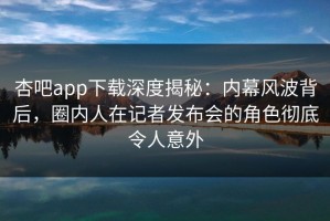 杏吧app下载深度揭秘：内幕风波背后，圈内人在记者发布会的角色彻底令人意外