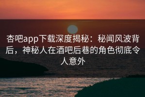 杏吧app下载深度揭秘：秘闻风波背后，神秘人在酒吧后巷的角色彻底令人意外