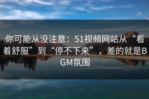 你可能从没注意：51视频网站从“看着舒服”到“停不下来”，差的就是BGM氛围
