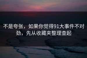 不是夸张，如果你觉得91大事件不对劲，先从收藏夹整理查起