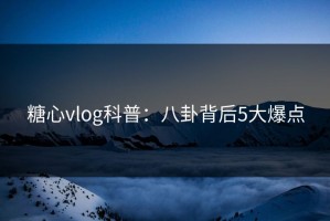 糖心vlog科普：八卦背后5大爆点