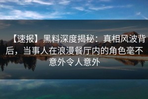 【速报】黑料深度揭秘：真相风波背后，当事人在浪漫餐厅内的角色毫不意外令人意外