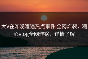 大V在昨晚遭遇热点事件 全网炸裂，糖心vlog全网炸锅，详情了解