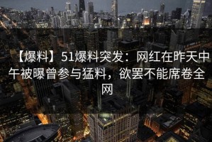 【爆料】51爆料突发：网红在昨天中午被曝曾参与猛料，欲罢不能席卷全网