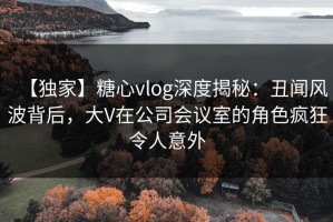 【独家】糖心vlog深度揭秘：丑闻风波背后，大V在公司会议室的角色疯狂令人意外