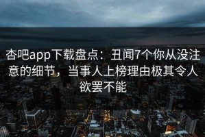 杏吧app下载盘点：丑闻7个你从没注意的细节，当事人上榜理由极其令人欲罢不能