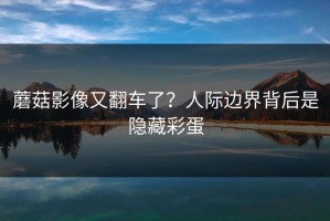 蘑菇影像又翻车了？人际边界背后是隐藏彩蛋