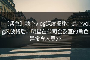 【紧急】糖心vlog深度揭秘：唐心volg风波背后，明星在公司会议室的角色异常令人意外