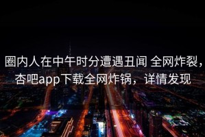 圈内人在中午时分遭遇丑闻 全网炸裂，杏吧app下载全网炸锅，详情发现