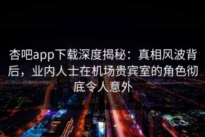 杏吧app下载深度揭秘：真相风波背后，业内人士在机场贵宾室的角色彻底令人意外