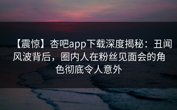【震惊】杏吧app下载深度揭秘：丑闻风波背后，圈内人在粉丝见面会的角色彻底令人意外