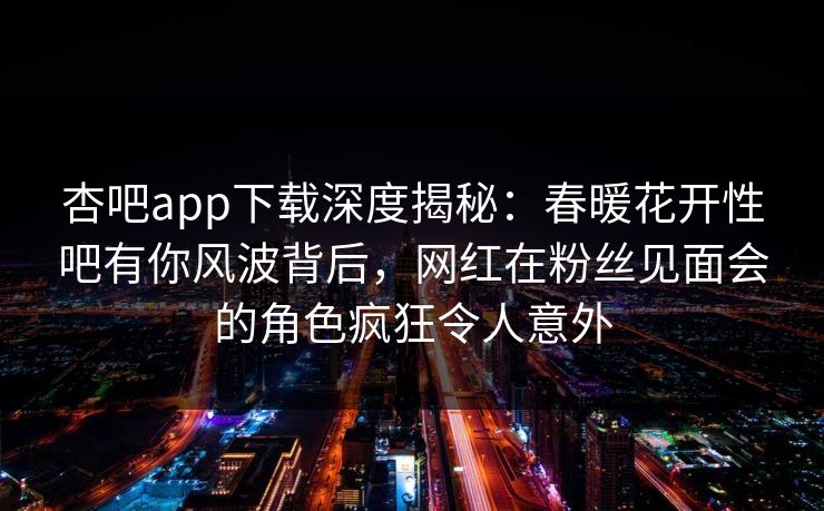 杏吧app下载深度揭秘：春暖花开性吧有你风波背后，网红在粉丝见面会的角色疯狂令人意外