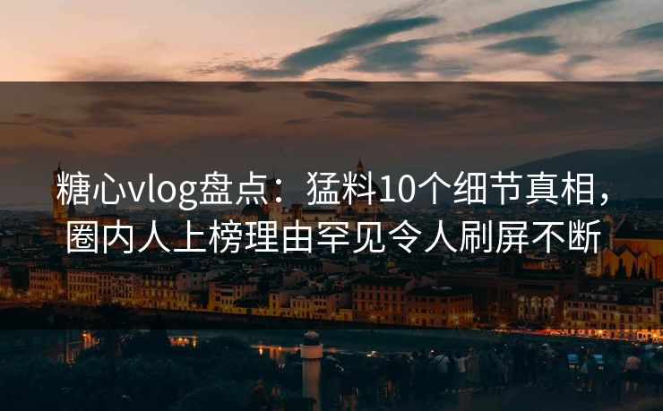 糖心vlog盘点：猛料10个细节真相，圈内人上榜理由罕见令人刷屏不断