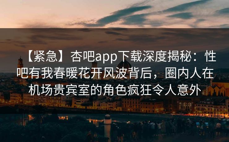 【紧急】杏吧app下载深度揭秘：性吧有我春暖花开风波背后，圈内人在机场贵宾室的角色疯狂令人意外