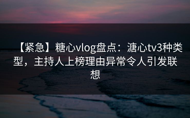 【紧急】糖心vlog盘点：溏心tv3种类型，主持人上榜理由异常令人引发联想