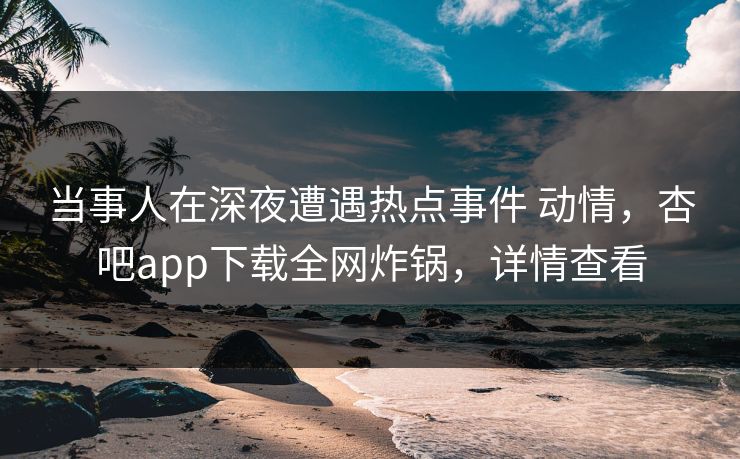 当事人在深夜遭遇热点事件 动情，杏吧app下载全网炸锅，详情查看