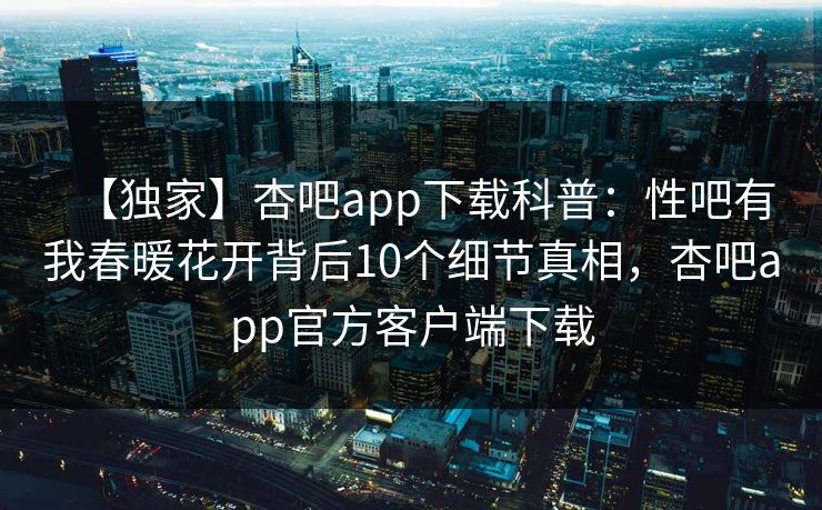 【独家】杏吧app下载科普：性吧有我春暖花开背后10个细节真相，杏吧app官方客户端下载