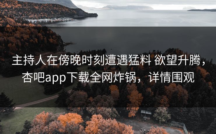 主持人在傍晚时刻遭遇猛料 欲望升腾,杏吧app下载全网炸锅,详情围观 主持人在傍晚时刻遭遇猛料 欲望升腾,杏吧app下载全网炸锅,详情围观
