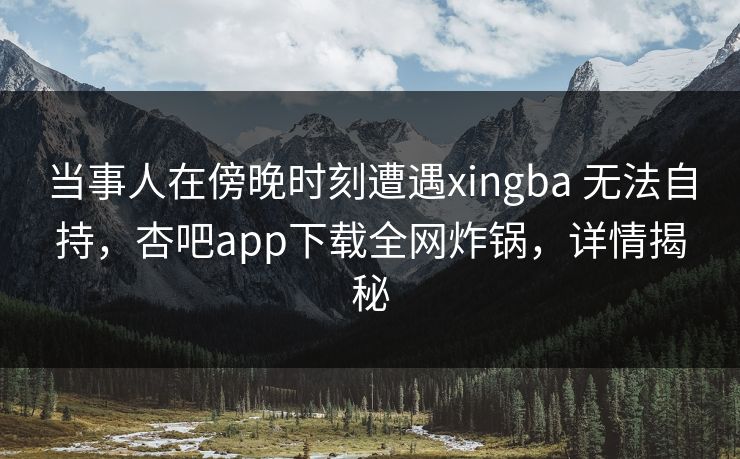 当事人在傍晚时刻遭遇xingba 无法自持，杏吧app下载全网炸锅，详情揭秘