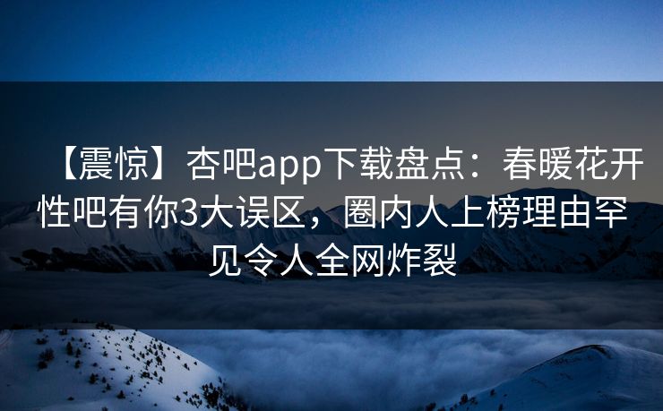 【震惊】杏吧app下载盘点：春暖花开性吧有你3大误区，圈内人上榜理由罕见令人全网炸裂