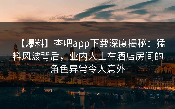 【爆料】杏吧app下载深度揭秘：猛料风波背后，业内人士在酒店房间的角色异常令人意外