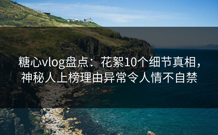 糖心vlog盘点：花絮10个细节真相，神秘人上榜理由异常令人情不自禁